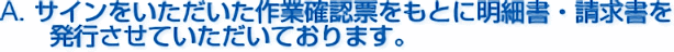A. サインをいただいた作業確認票をもとに明細書・請求書を発行させていただいております。