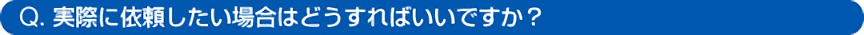 Q. 実際に依頼したい場合はどうすればいいですか?