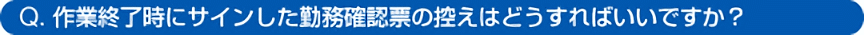 Q. 作業終了時にサインした勤務確認票の控えはどうすればいいですか?