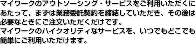 マイワークのアウトソーシング・サービスをご利用いただくにあたって、まずは業務委託契約を締結していただき、その後は必要なときにご注文いただくだけです。マイワークのハイクオリティなサービスを、いつでもどこでも簡単にご利用いただけます。